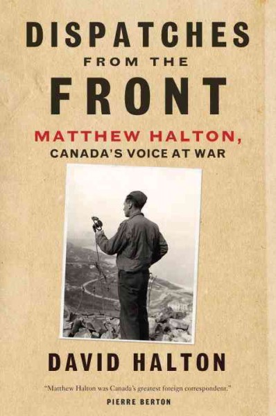 Dispatches from the front : Matthew Halton, Canada's voice at war / David Halton.