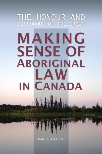 The honour and dishonour of the Crown : making sense of Aboriginal law in Canada / Jamie D. Dickson.