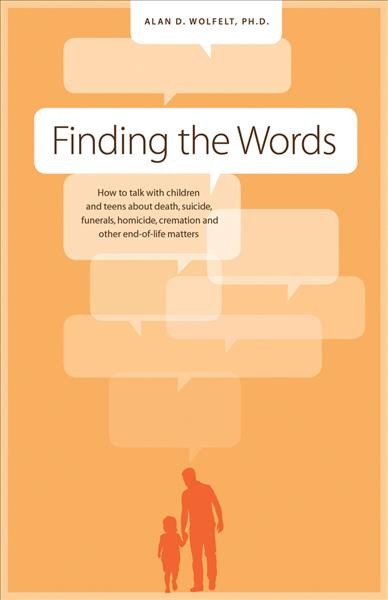 Finding the words : how to talk with children and teens about death, suicide, funerals, homicide, cremation and other end-of-life matters / by Alan D. Wolfelt.