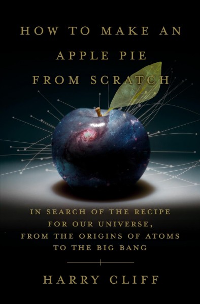 How to make an apple pie from scratch : in search of the recipe for our universe, from the origins of atoms to the big bang / Harry Cliff.