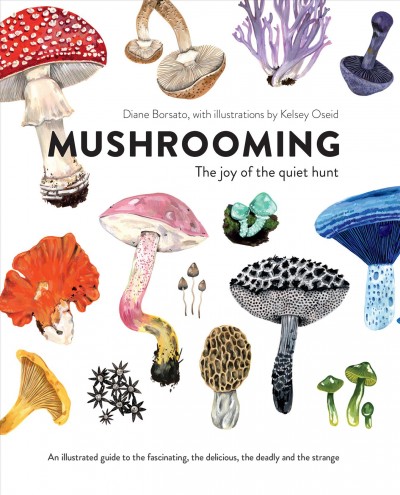 Mushrooming : the joy of the quiet hunt--an illustrated guide to the fascinating, the delicious, the deadly and the strange / Diane Borsato ; illustrations by Kelsey Oseid.