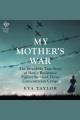 My mother's war : the incredible true story of how a resistance fighter survived three concentration camps  Cover Image